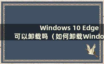 Windows 10 Edge可以卸载吗（如何卸载Windows 10 Microsoft Edge）